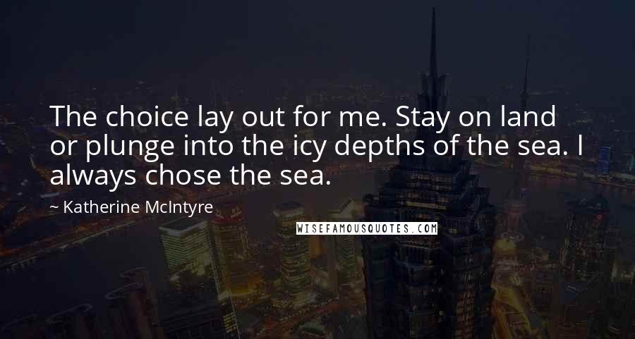 Katherine McIntyre Quotes: The choice lay out for me. Stay on land or plunge into the icy depths of the sea. I always chose the sea.