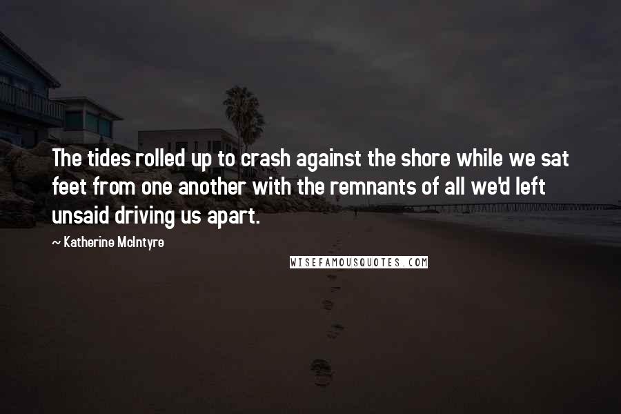 Katherine McIntyre Quotes: The tides rolled up to crash against the shore while we sat feet from one another with the remnants of all we'd left unsaid driving us apart.