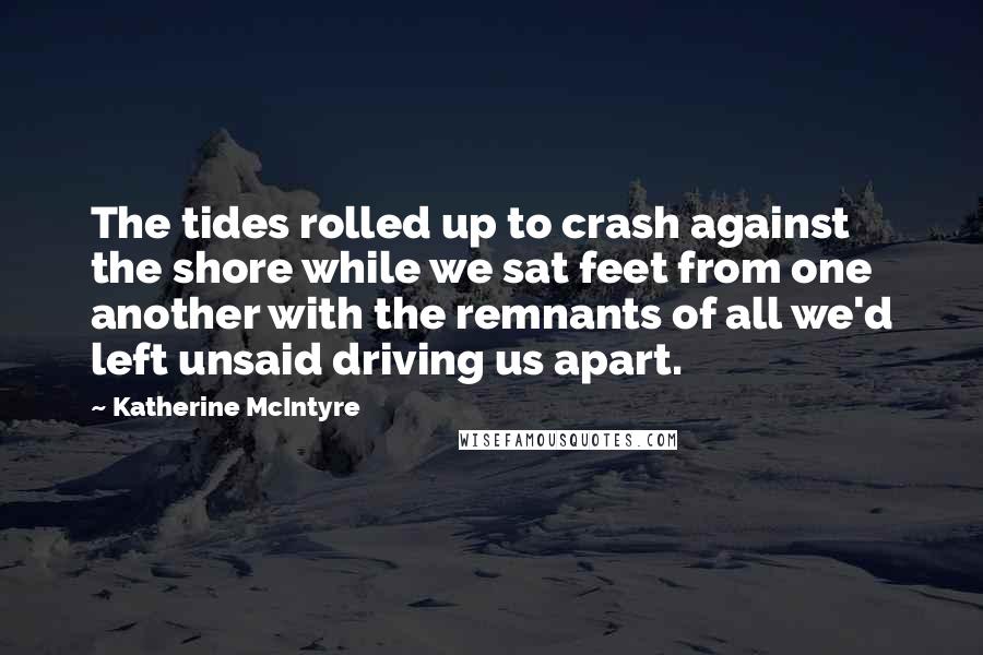 Katherine McIntyre Quotes: The tides rolled up to crash against the shore while we sat feet from one another with the remnants of all we'd left unsaid driving us apart.