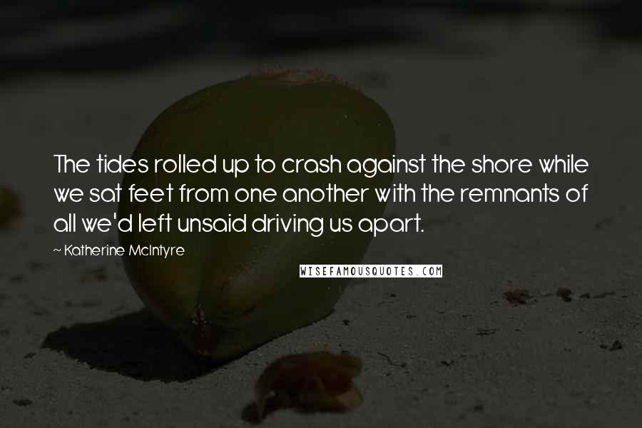 Katherine McIntyre Quotes: The tides rolled up to crash against the shore while we sat feet from one another with the remnants of all we'd left unsaid driving us apart.
