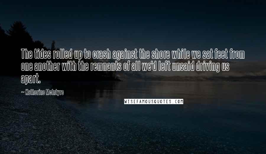 Katherine McIntyre Quotes: The tides rolled up to crash against the shore while we sat feet from one another with the remnants of all we'd left unsaid driving us apart.