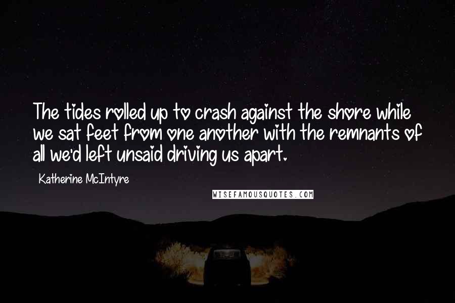 Katherine McIntyre Quotes: The tides rolled up to crash against the shore while we sat feet from one another with the remnants of all we'd left unsaid driving us apart.