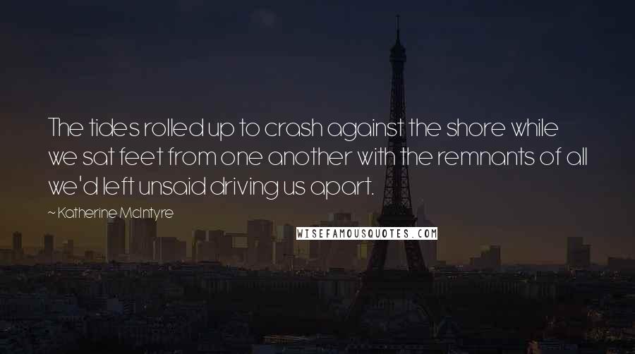Katherine McIntyre Quotes: The tides rolled up to crash against the shore while we sat feet from one another with the remnants of all we'd left unsaid driving us apart.