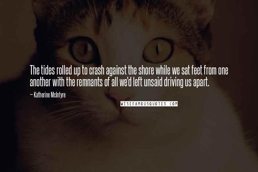 Katherine McIntyre Quotes: The tides rolled up to crash against the shore while we sat feet from one another with the remnants of all we'd left unsaid driving us apart.