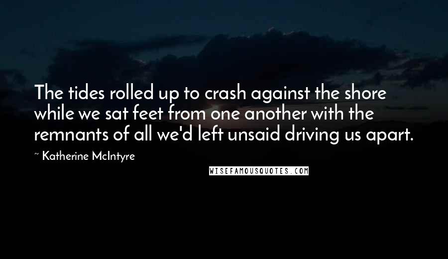 Katherine McIntyre Quotes: The tides rolled up to crash against the shore while we sat feet from one another with the remnants of all we'd left unsaid driving us apart.