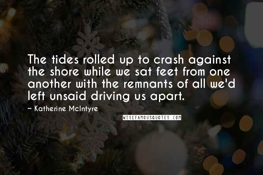 Katherine McIntyre Quotes: The tides rolled up to crash against the shore while we sat feet from one another with the remnants of all we'd left unsaid driving us apart.