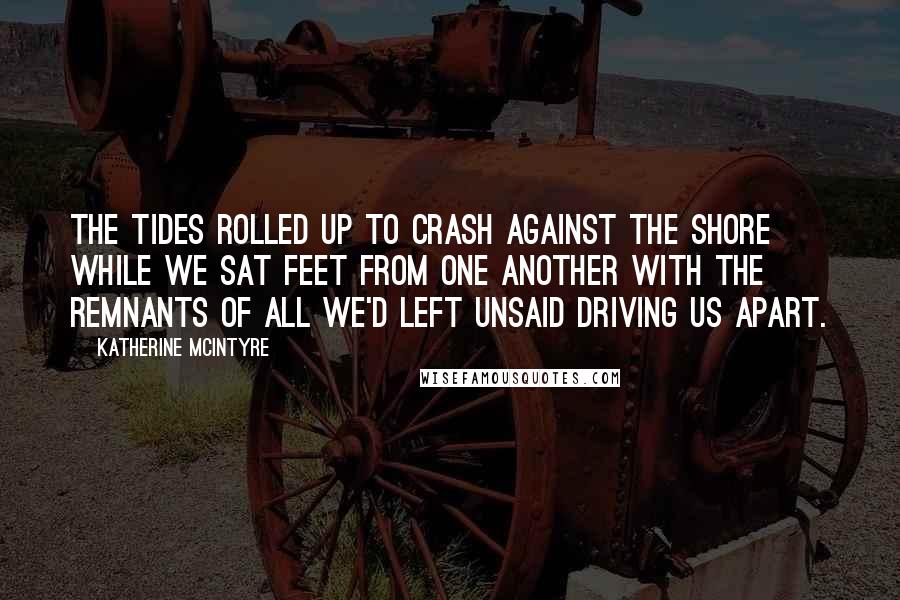 Katherine McIntyre Quotes: The tides rolled up to crash against the shore while we sat feet from one another with the remnants of all we'd left unsaid driving us apart.