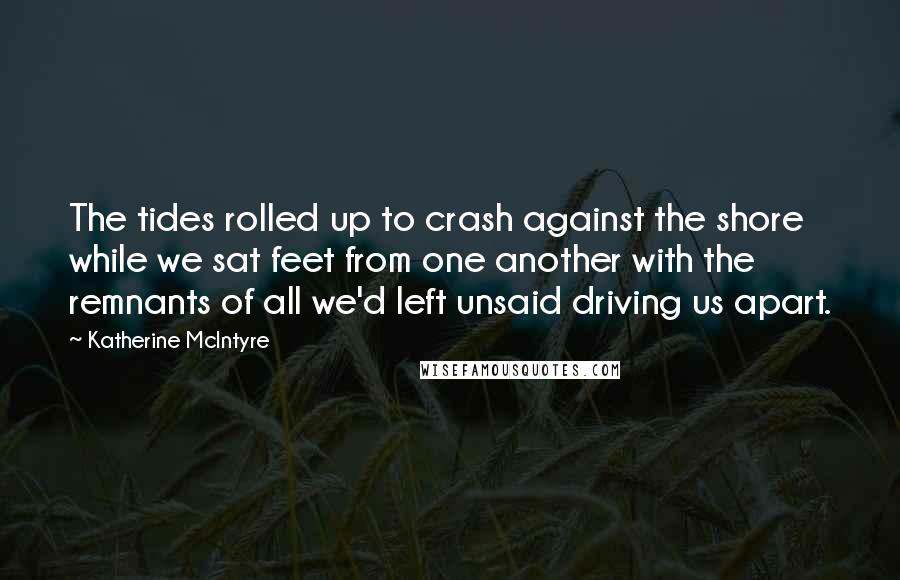 Katherine McIntyre Quotes: The tides rolled up to crash against the shore while we sat feet from one another with the remnants of all we'd left unsaid driving us apart.
