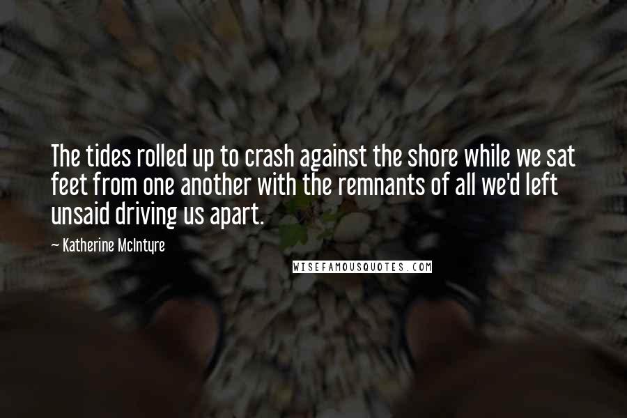 Katherine McIntyre Quotes: The tides rolled up to crash against the shore while we sat feet from one another with the remnants of all we'd left unsaid driving us apart.