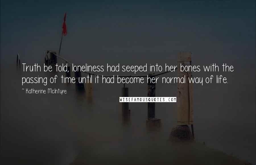 Katherine McIntyre Quotes: Truth be told, loneliness had seeped into her bones with the passing of time until it had become her normal way of life.