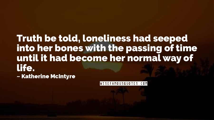 Katherine McIntyre Quotes: Truth be told, loneliness had seeped into her bones with the passing of time until it had become her normal way of life.