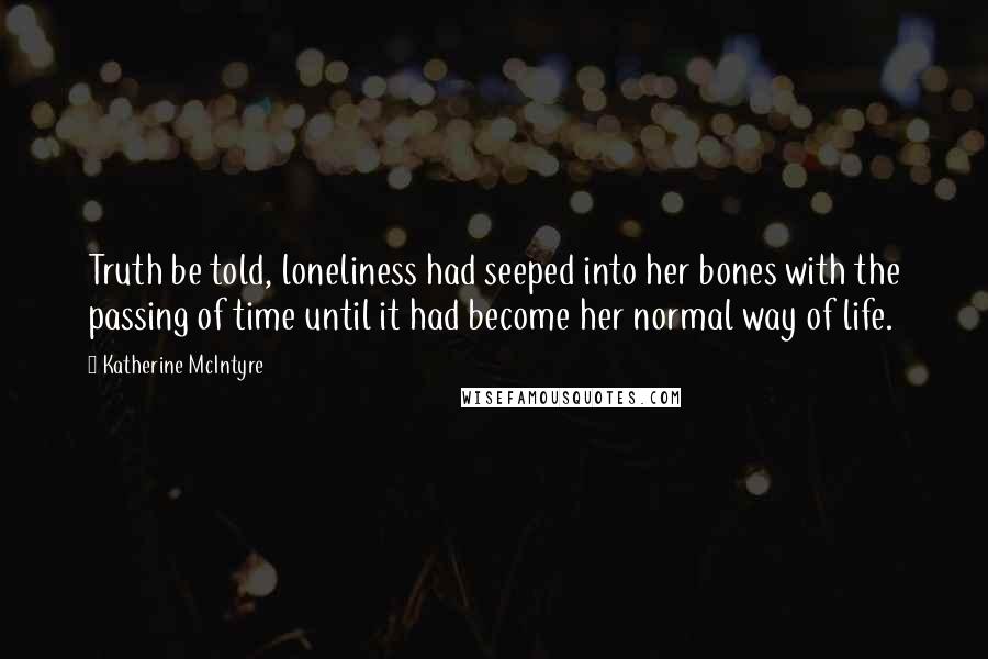 Katherine McIntyre Quotes: Truth be told, loneliness had seeped into her bones with the passing of time until it had become her normal way of life.
