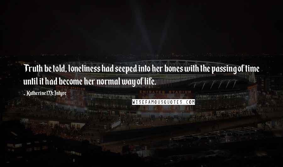 Katherine McIntyre Quotes: Truth be told, loneliness had seeped into her bones with the passing of time until it had become her normal way of life.