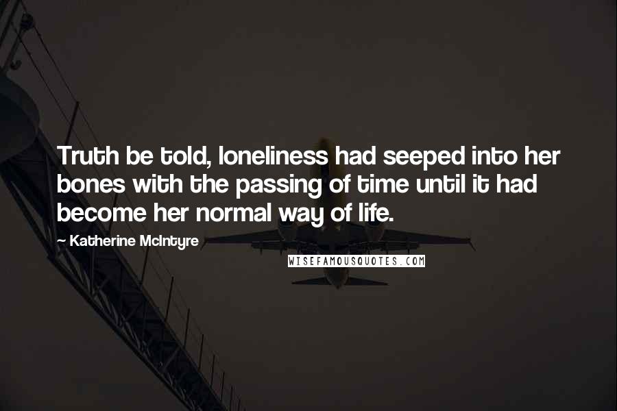 Katherine McIntyre Quotes: Truth be told, loneliness had seeped into her bones with the passing of time until it had become her normal way of life.