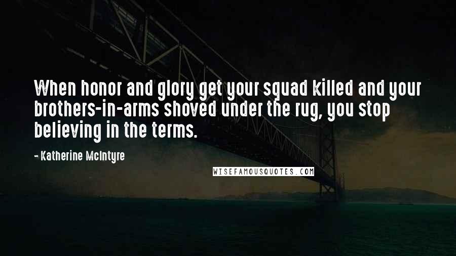 Katherine McIntyre Quotes: When honor and glory get your squad killed and your brothers-in-arms shoved under the rug, you stop believing in the terms.