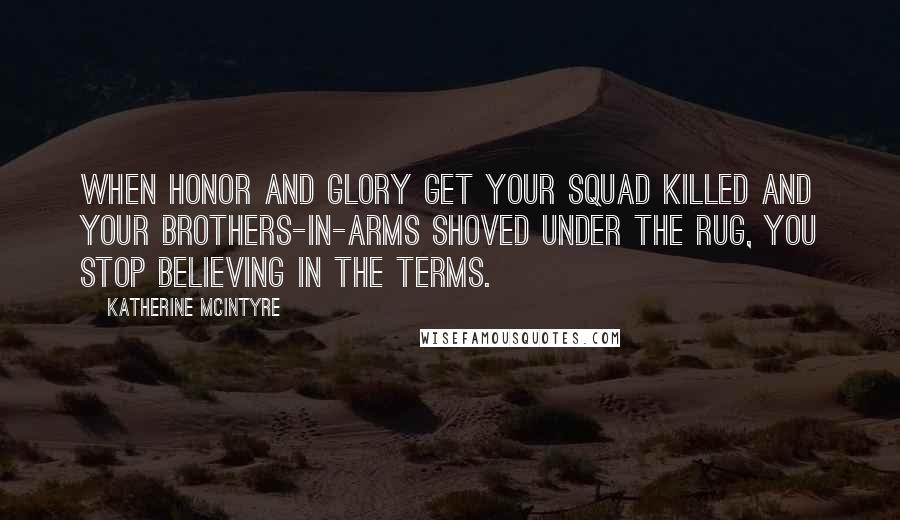 Katherine McIntyre Quotes: When honor and glory get your squad killed and your brothers-in-arms shoved under the rug, you stop believing in the terms.