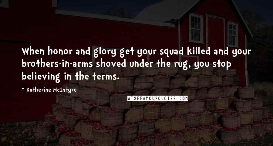 Katherine McIntyre Quotes: When honor and glory get your squad killed and your brothers-in-arms shoved under the rug, you stop believing in the terms.