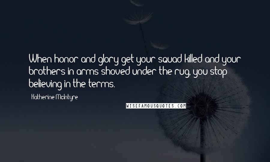 Katherine McIntyre Quotes: When honor and glory get your squad killed and your brothers-in-arms shoved under the rug, you stop believing in the terms.