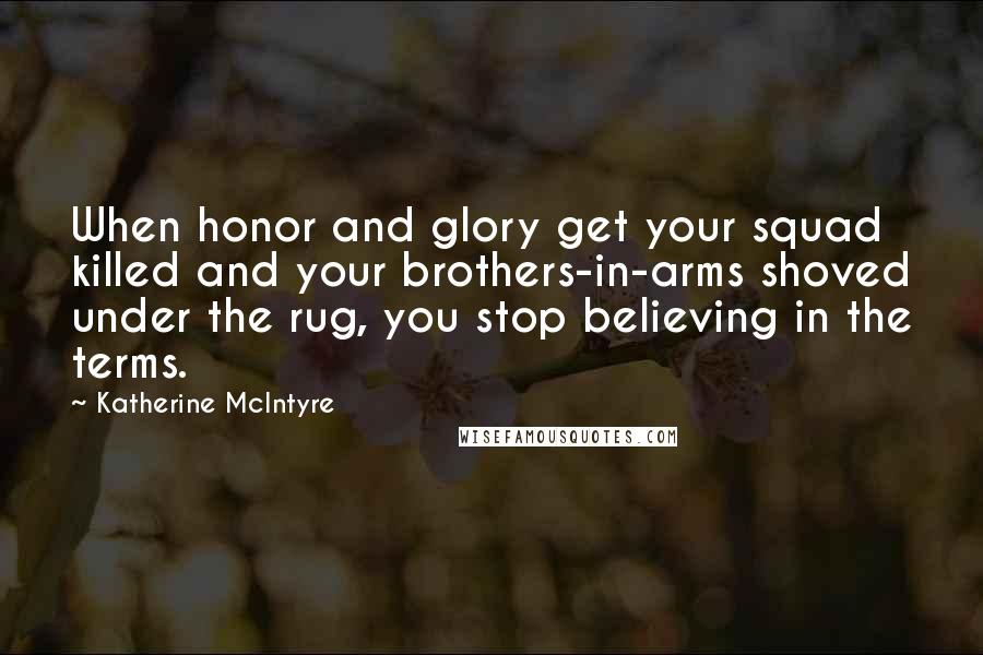 Katherine McIntyre Quotes: When honor and glory get your squad killed and your brothers-in-arms shoved under the rug, you stop believing in the terms.