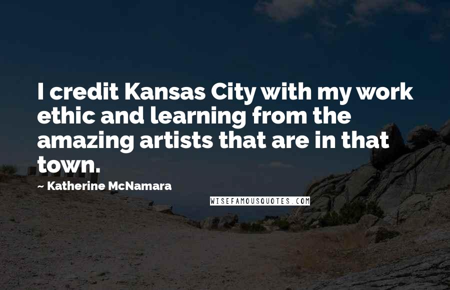 Katherine McNamara Quotes: I credit Kansas City with my work ethic and learning from the amazing artists that are in that town.