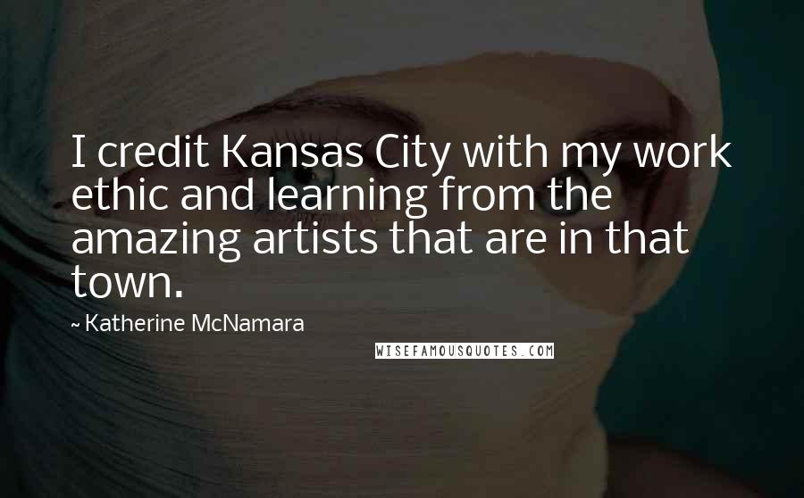 Katherine McNamara Quotes: I credit Kansas City with my work ethic and learning from the amazing artists that are in that town.