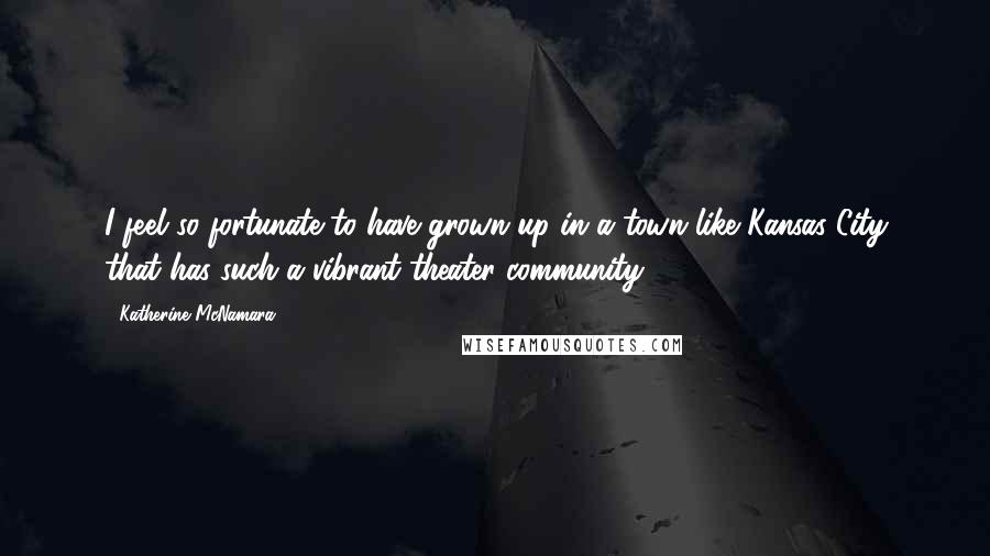 Katherine McNamara Quotes: I feel so fortunate to have grown up in a town like Kansas City that has such a vibrant theater community.