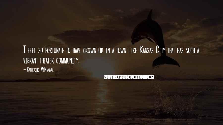 Katherine McNamara Quotes: I feel so fortunate to have grown up in a town like Kansas City that has such a vibrant theater community.