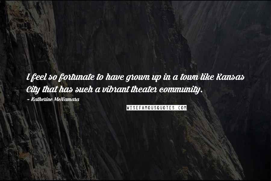 Katherine McNamara Quotes: I feel so fortunate to have grown up in a town like Kansas City that has such a vibrant theater community.