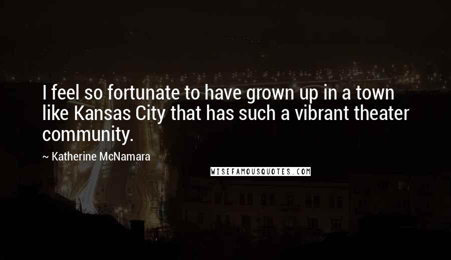 Katherine McNamara Quotes: I feel so fortunate to have grown up in a town like Kansas City that has such a vibrant theater community.