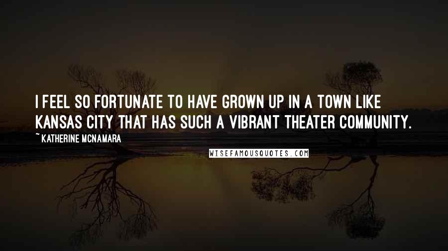 Katherine McNamara Quotes: I feel so fortunate to have grown up in a town like Kansas City that has such a vibrant theater community.