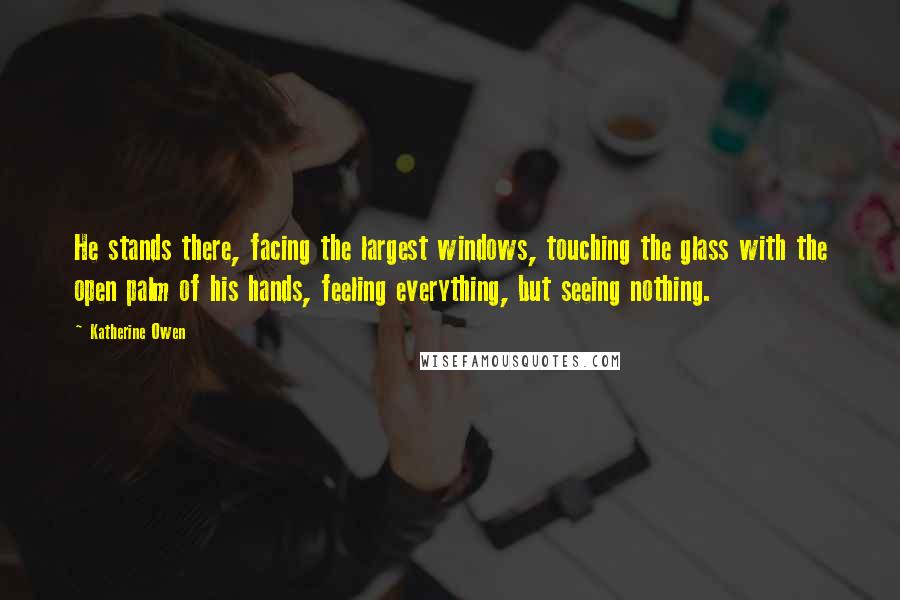 Katherine Owen Quotes: He stands there, facing the largest windows, touching the glass with the open palm of his hands, feeling everything, but seeing nothing.