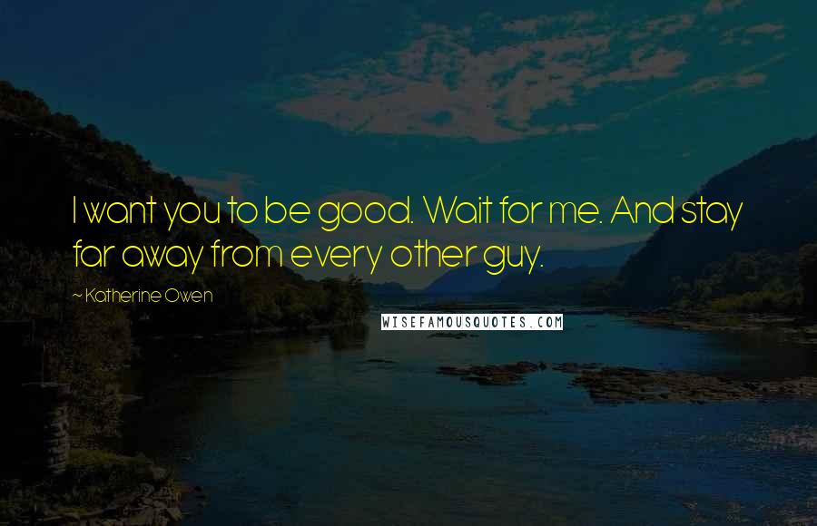 Katherine Owen Quotes: I want you to be good. Wait for me. And stay far away from every other guy.