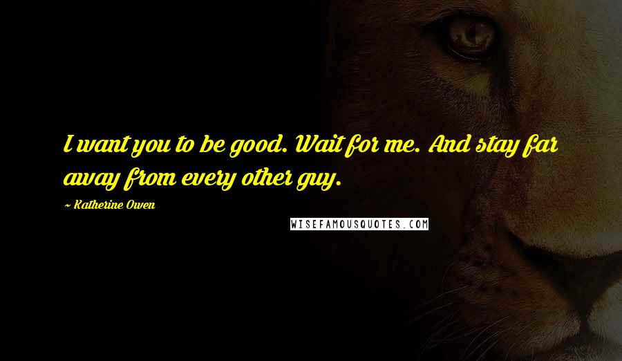 Katherine Owen Quotes: I want you to be good. Wait for me. And stay far away from every other guy.