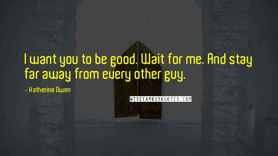 Katherine Owen Quotes: I want you to be good. Wait for me. And stay far away from every other guy.