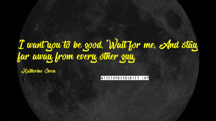 Katherine Owen Quotes: I want you to be good. Wait for me. And stay far away from every other guy.