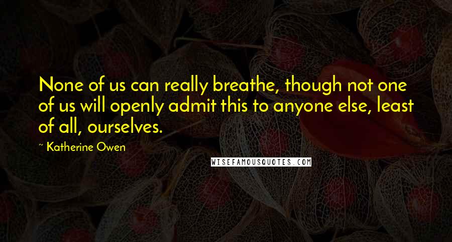 Katherine Owen Quotes: None of us can really breathe, though not one of us will openly admit this to anyone else, least of all, ourselves.