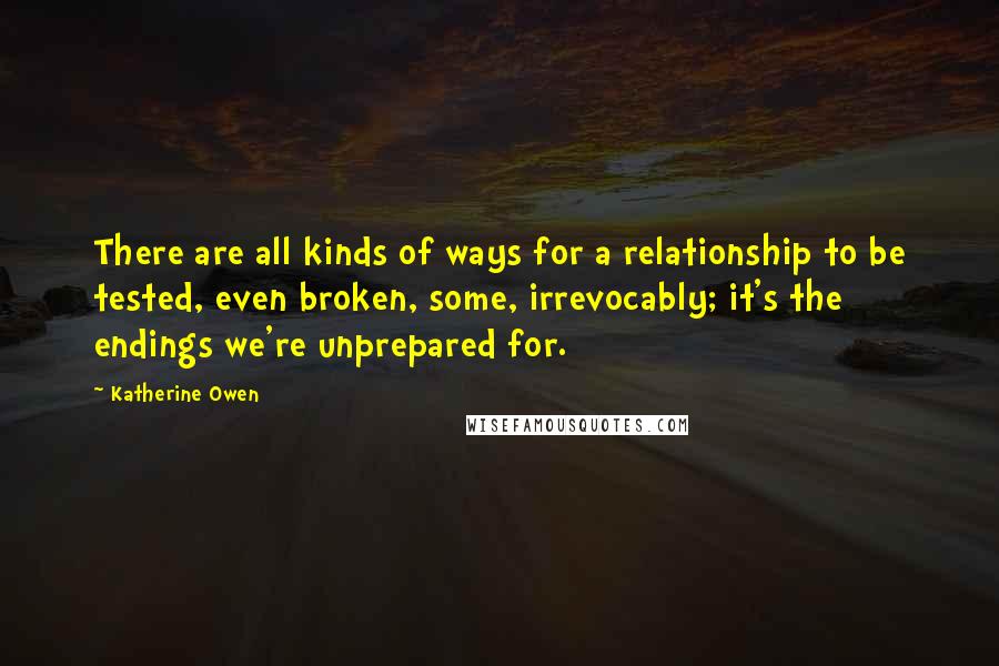 Katherine Owen Quotes: There are all kinds of ways for a relationship to be tested, even broken, some, irrevocably; it's the endings we're unprepared for.