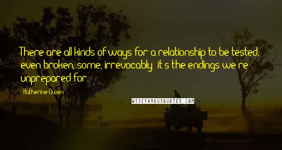 Katherine Owen Quotes: There are all kinds of ways for a relationship to be tested, even broken, some, irrevocably; it's the endings we're unprepared for.