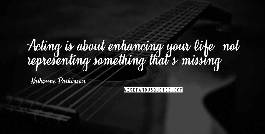 Katherine Parkinson Quotes: Acting is about enhancing your life, not representing something that's missing.