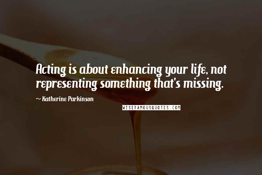 Katherine Parkinson Quotes: Acting is about enhancing your life, not representing something that's missing.