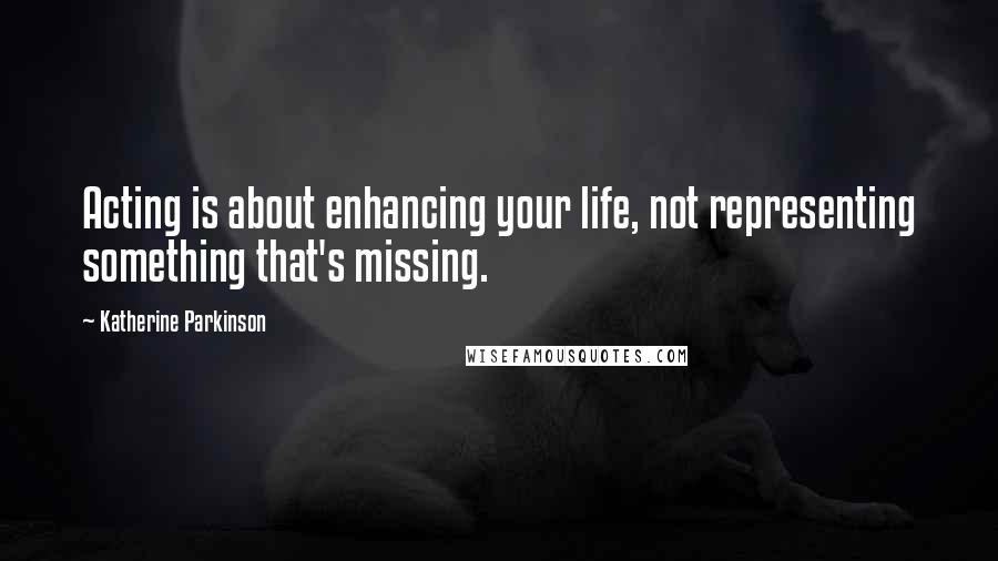 Katherine Parkinson Quotes: Acting is about enhancing your life, not representing something that's missing.