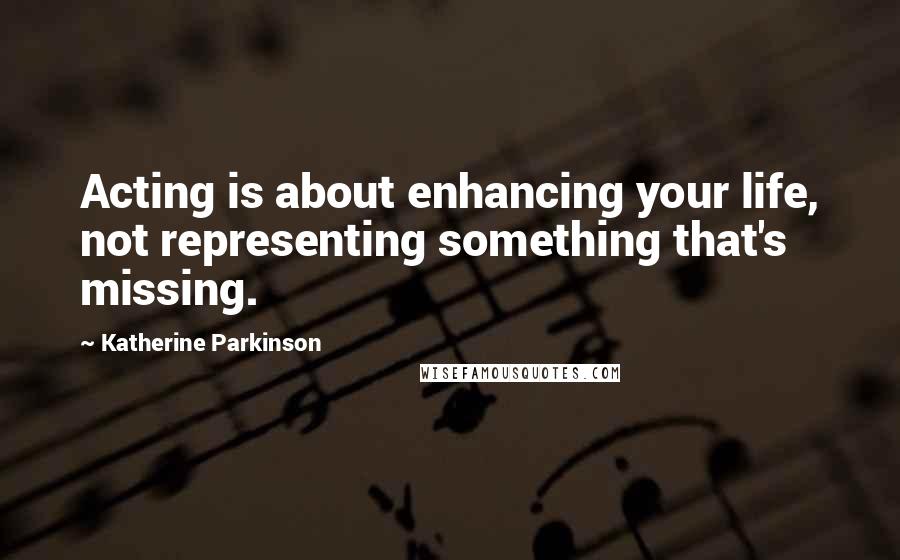 Katherine Parkinson Quotes: Acting is about enhancing your life, not representing something that's missing.