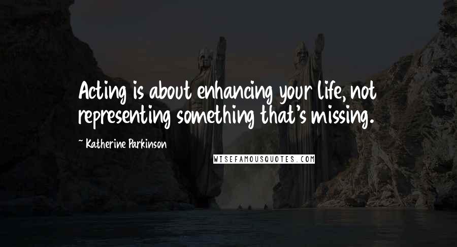 Katherine Parkinson Quotes: Acting is about enhancing your life, not representing something that's missing.