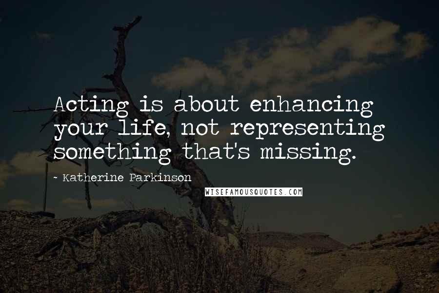 Katherine Parkinson Quotes: Acting is about enhancing your life, not representing something that's missing.