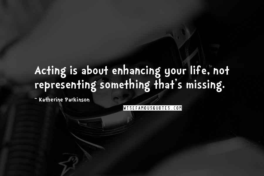 Katherine Parkinson Quotes: Acting is about enhancing your life, not representing something that's missing.