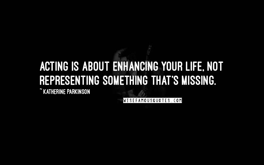 Katherine Parkinson Quotes: Acting is about enhancing your life, not representing something that's missing.