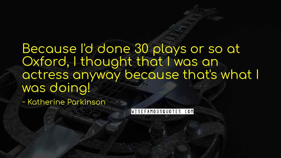 Katherine Parkinson Quotes: Because I'd done 30 plays or so at Oxford, I thought that I was an actress anyway because that's what I was doing!