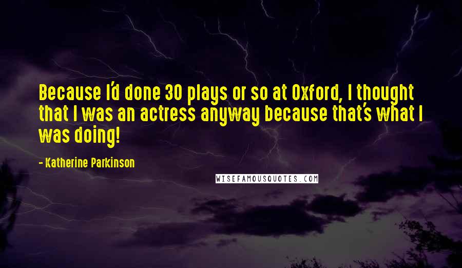 Katherine Parkinson Quotes: Because I'd done 30 plays or so at Oxford, I thought that I was an actress anyway because that's what I was doing!