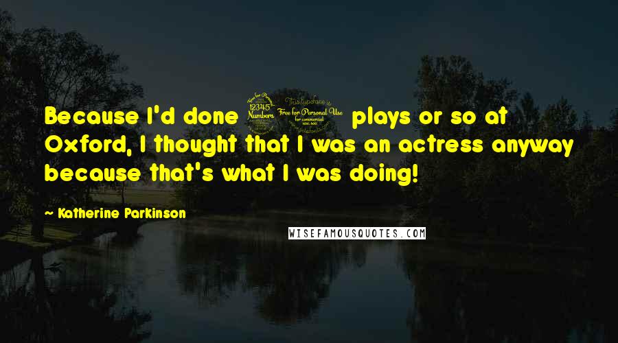 Katherine Parkinson Quotes: Because I'd done 30 plays or so at Oxford, I thought that I was an actress anyway because that's what I was doing!