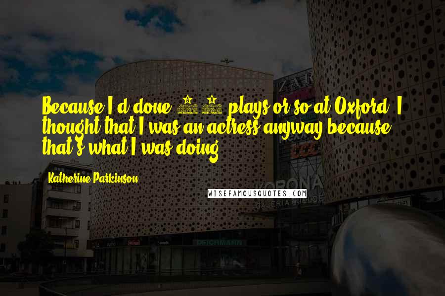 Katherine Parkinson Quotes: Because I'd done 30 plays or so at Oxford, I thought that I was an actress anyway because that's what I was doing!